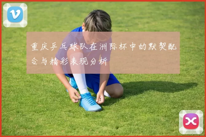 重庆乒乓球队在洲际杯中的默契配合与精彩表现分析