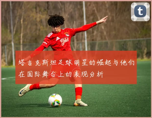 塔吉克斯坦足球明星的崛起与他们在国际舞台上的表现分析