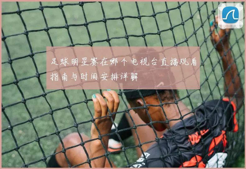 足球明星赛在哪个电视台直播观看指南与时间安排详解