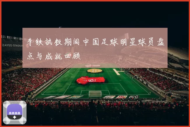 李铁执教期间中国足球明星球员盘点与成就回顾