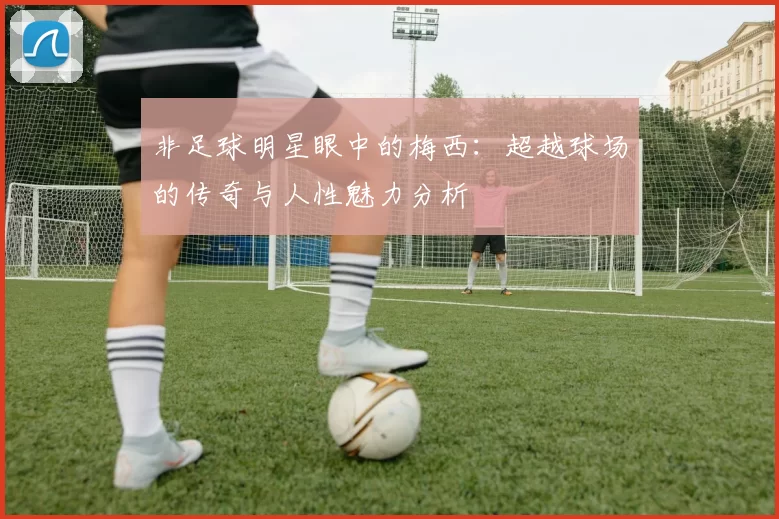 非足球明星眼中的梅西：超越球场的传奇与人性魅力分析