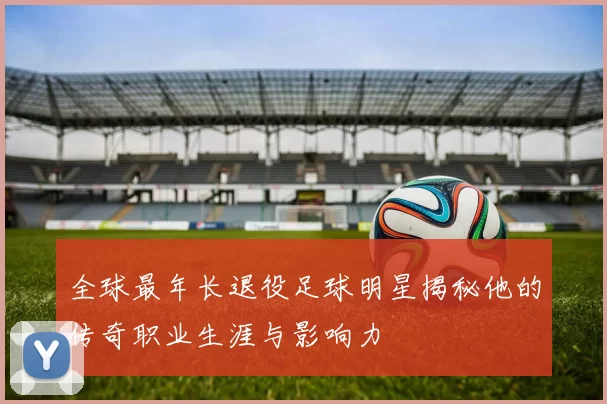 全球最年长退役足球明星揭秘他的传奇职业生涯与影响力