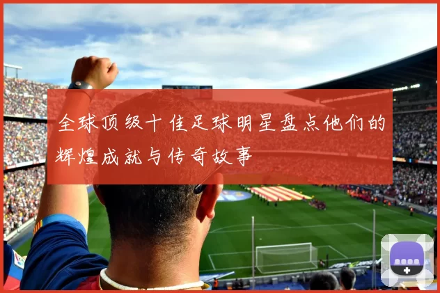 全球顶级十佳足球明星盘点他们的辉煌成就与传奇故事