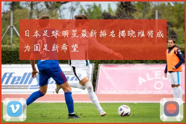 日本足球明星最新排名揭晓谁将成为国足新希望