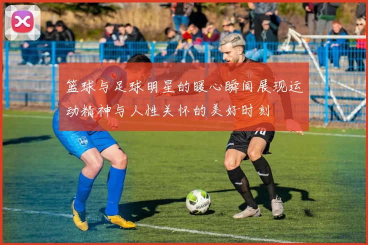 篮球与足球明星的暖心瞬间展现运动精神与人性关怀的美好时刻