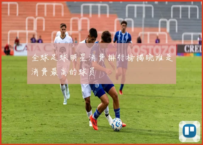 全球足球明星消费排行榜揭晓谁是消费最高的球员