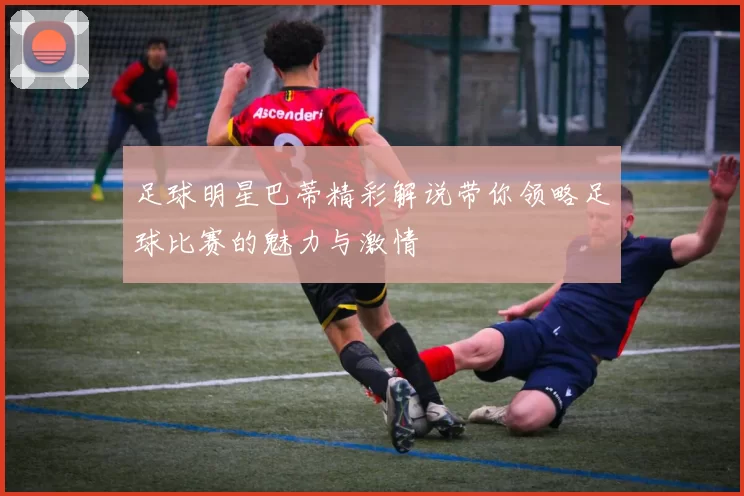 足球明星巴蒂精彩解说带你领略足球比赛的魅力与激情