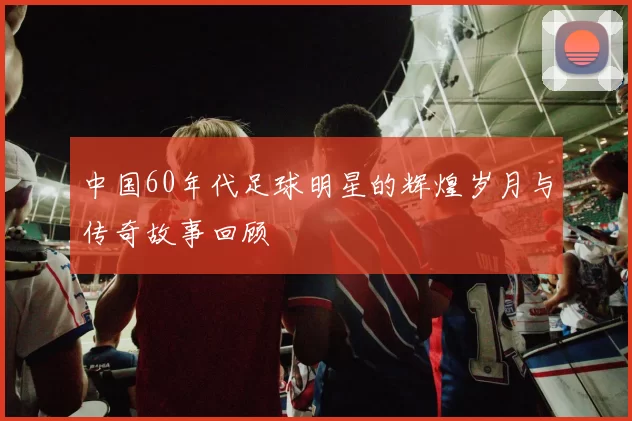 中国60年代足球明星的辉煌岁月与传奇故事回顾