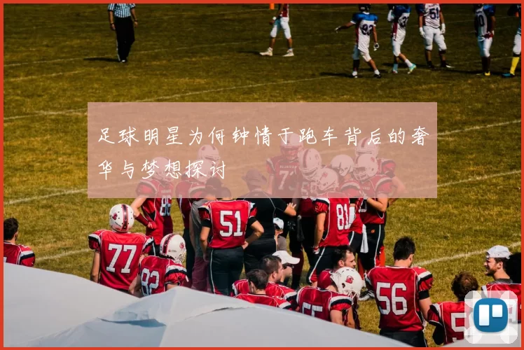 足球明星为何钟情于跑车背后的奢华与梦想探讨
