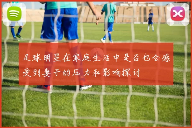 足球明星在家庭生活中是否也会感受到妻子的压力和影响探讨