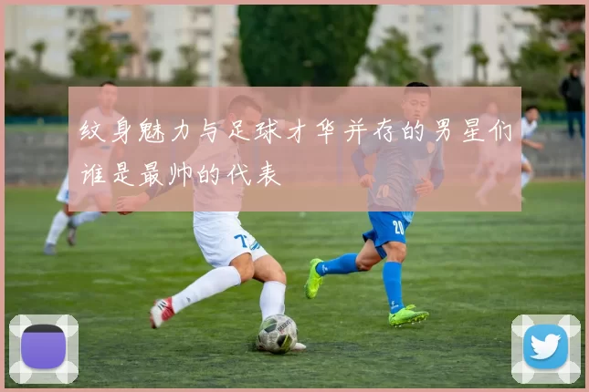 纹身魅力与足球才华并存的男星们谁是最帅的代表
