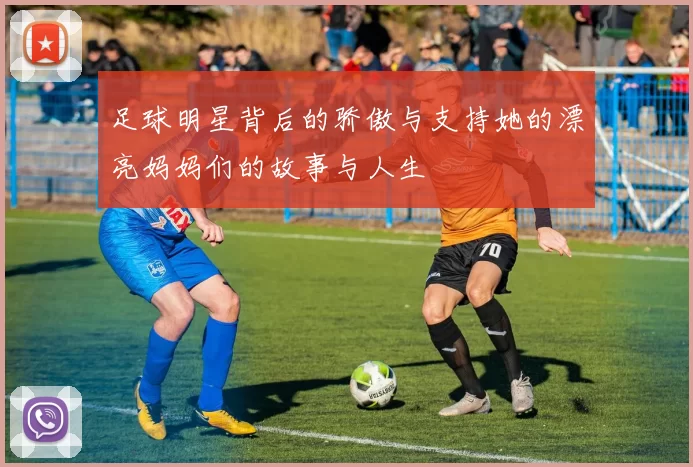 足球明星背后的骄傲与支持她的漂亮妈妈们的故事与人生